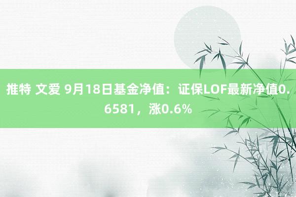 推特 文爱 9月18日基金净值：证保LOF最新净值0.6581，涨0.6%