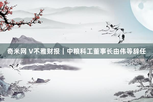 奇米网 V不雅财报｜中粮科工董事长由伟等辞任