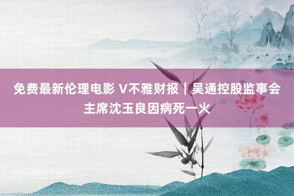 免费最新伦理电影 V不雅财报｜吴通控股监事会主席沈玉良因病死一火