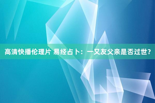 高清快播伦理片 易经占卜：一又友父亲是否过世？