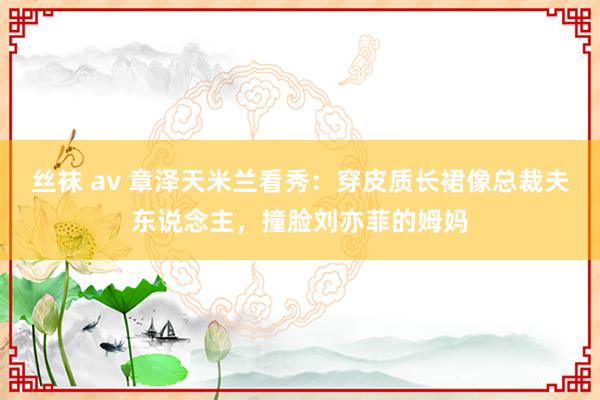 丝袜 av 章泽天米兰看秀：穿皮质长裙像总裁夫东说念主，撞脸刘亦菲的姆妈