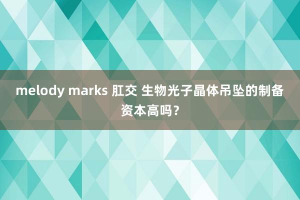 melody marks 肛交 生物光子晶体吊坠的制备资本高吗？