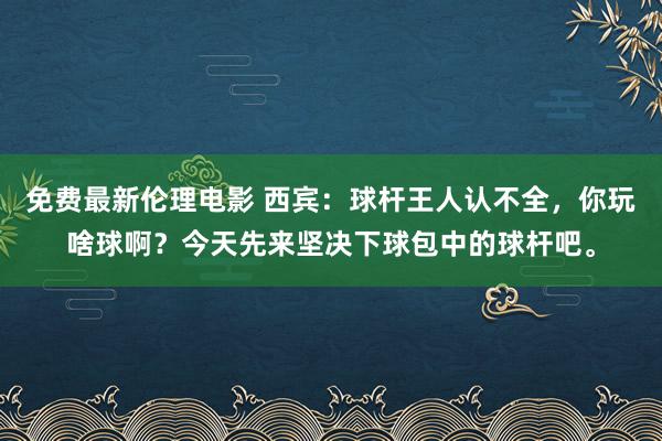 免费最新伦理电影 西宾：球杆王人认不全，你玩啥球啊？今天先来坚决下球包中的球杆吧。