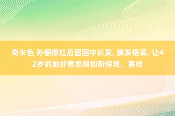 奇米色 孙俪爆红后留回中长发， 换发格调， 让42岁的她好意思得如斯惊艳、高档