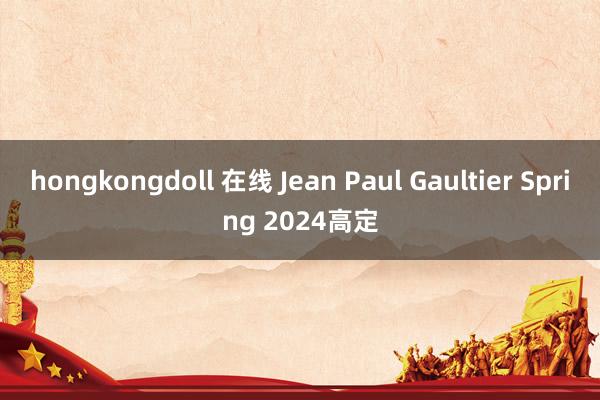 hongkongdoll 在线 Jean Paul Gaultier Spring 2024高定