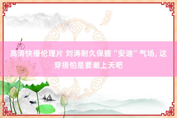 高清快播伦理片 刘涛耐久保握“安迪”气场， 这穿搭怕是要潮上天吧