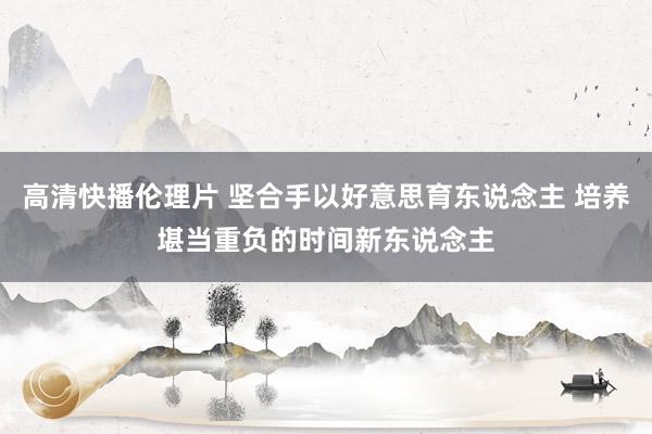 高清快播伦理片 坚合手以好意思育东说念主 培养堪当重负的时间新东说念主