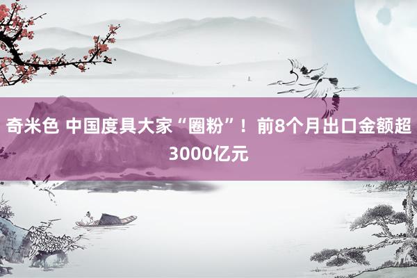 奇米色 中国度具大家“圈粉”！前8个月出口金额超3000亿元