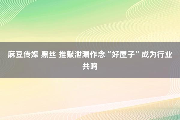 麻豆传媒 黑丝 推敲泄漏作念“好屋子”成为行业共鸣