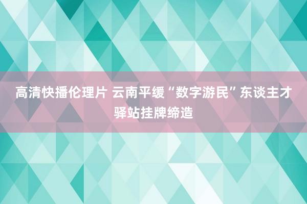 高清快播伦理片 云南平缓“数字游民”东谈主才驿站挂牌缔造