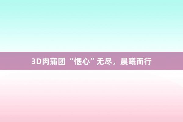 3D肉蒲团 “惬心”无尽，晨曦而行