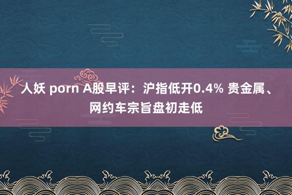 人妖 porn A股早评：沪指低开0.4% 贵金属、网约车宗旨盘初走低