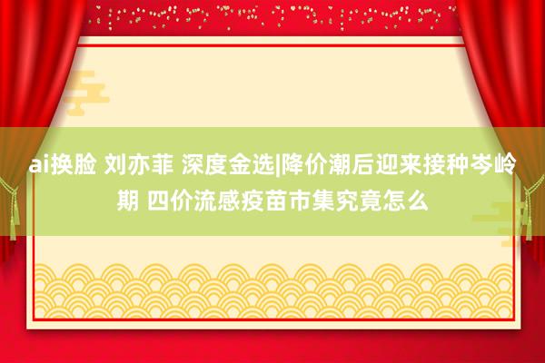 ai换脸 刘亦菲 深度金选|降价潮后迎来接种岑岭期 四价流感疫苗市集究竟怎么