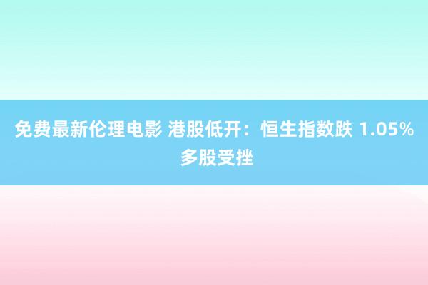 免费最新伦理电影 港股低开：恒生指数跌 1.05% 多股受挫