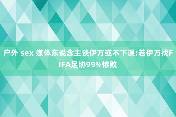 户外 sex 媒体东说念主谈伊万或不下课:若伊万找FIFA足协99%惨败