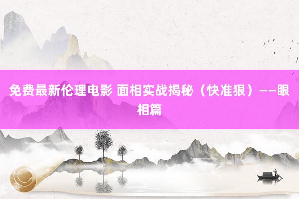 免费最新伦理电影 面相实战揭秘（快准狠）——眼相篇