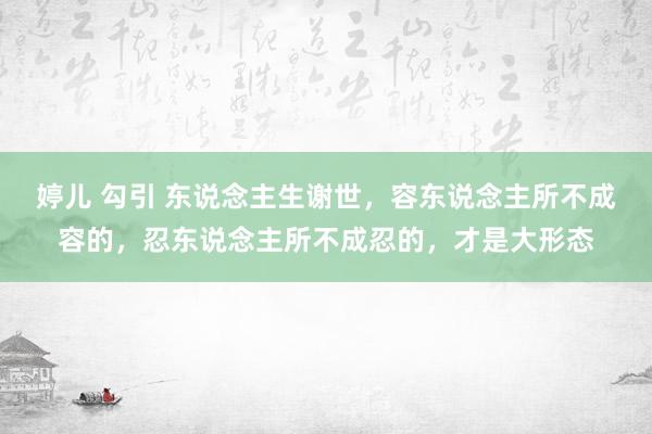 婷儿 勾引 东说念主生谢世，容东说念主所不成容的，忍东说念主所不成忍的，才是大形态