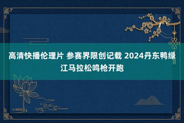 高清快播伦理片 参赛界限创记载 2024丹东鸭绿江马拉松鸣枪开跑