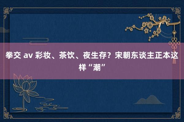 拳交 av 彩妆、茶饮、夜生存？宋朝东谈主正本这样“潮”