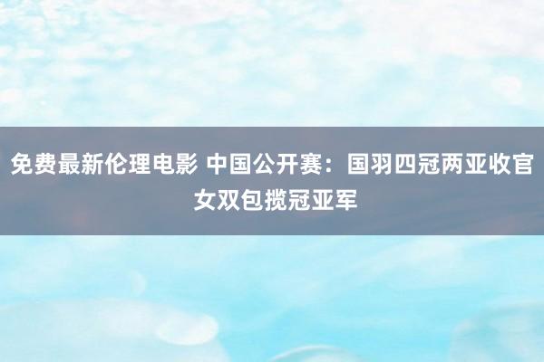 免费最新伦理电影 中国公开赛：国羽四冠两亚收官 女双包揽冠亚军