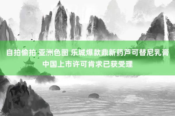 自拍偷拍 亚洲色图 乐城爆款鼎新药芦可替尼乳膏中国上市许可肯求已获受理