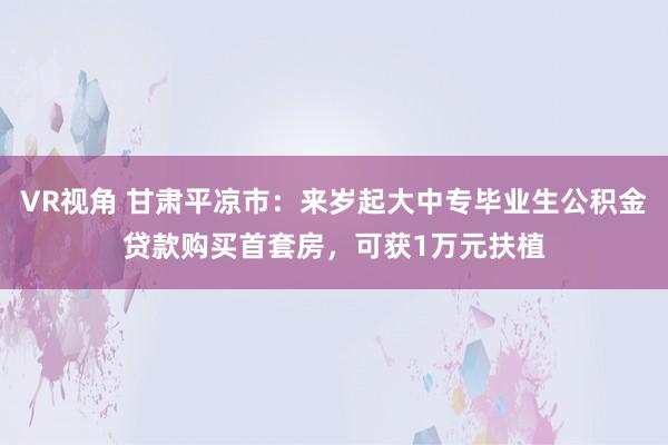 VR视角 甘肃平凉市：来岁起大中专毕业生公积金贷款购买首套房，可获1万元扶植