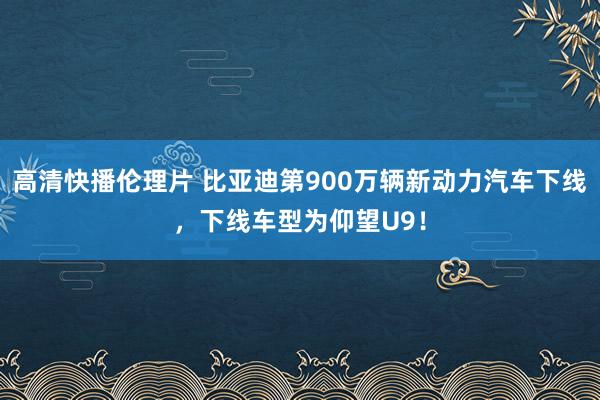 高清快播伦理片 比亚迪第900万辆新动力汽车下线，下线车型为仰望U9！