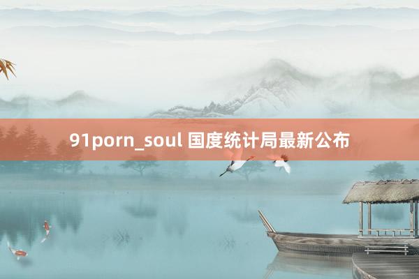 91porn_soul 国度统计局最新公布