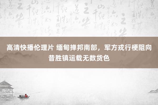 高清快播伦理片 缅甸掸邦南部，军方戎行梗阻向昔胜镇运载无数货色