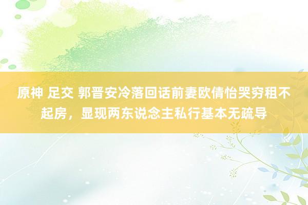 原神 足交 郭晋安冷落回话前妻欧倩怡哭穷租不起房，显现两东说念主私行基本无疏导