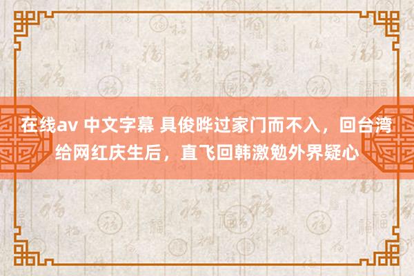 在线av 中文字幕 具俊晔过家门而不入，回台湾给网红庆生后，直飞回韩激勉外界疑心