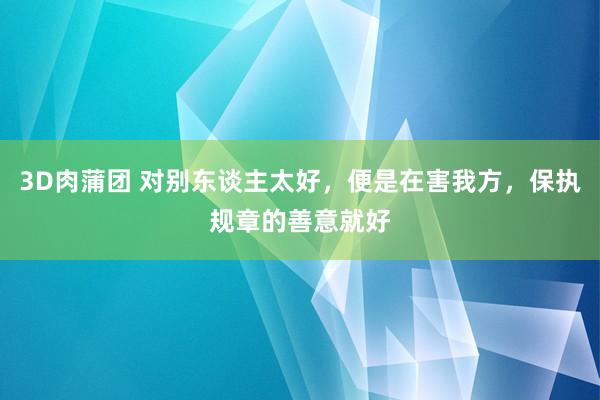 3D肉蒲团 对别东谈主太好，便是在害我方，保执规章的善意就好