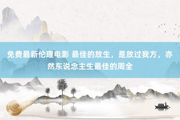 免费最新伦理电影 最佳的放生，是放过我方，亦然东说念主生最佳的周全