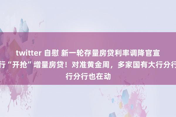 twitter 自慰 新一轮存量房贷利率调降官宣后，建行“开抢”增量房贷！对准黄金周，多家国有大行分行也在动