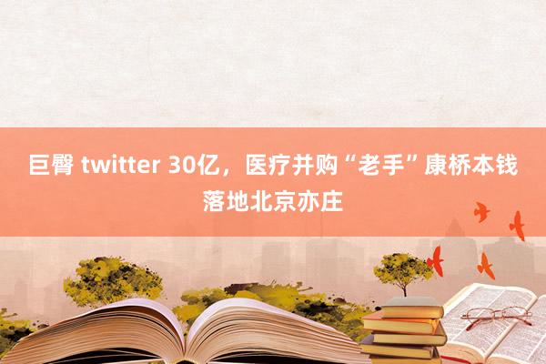 巨臀 twitter 30亿，医疗并购“老手”康桥本钱落地北京亦庄