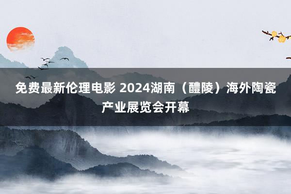 免费最新伦理电影 2024湖南（醴陵）海外陶瓷产业展览会开幕