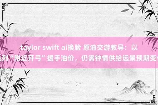 taylor swift ai换脸 原油交游教导：以色列“附近开弓”援手油价，仍需钟情供给远景预期变化