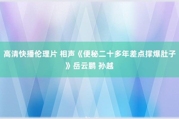 高清快播伦理片 相声《便秘二十多年差点撑爆肚子》岳云鹏 孙越