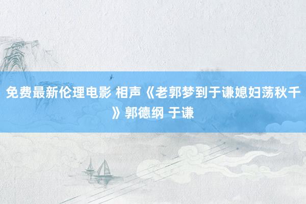 免费最新伦理电影 相声《老郭梦到于谦媳妇荡秋千》郭德纲 于谦