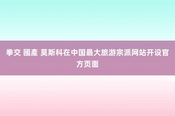 拳交 國產 莫斯科在中国最大旅游宗派网站开设官方页面