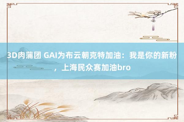 3D肉蒲团 GAI为布云朝克特加油：我是你的新粉，上海民众赛加油bro