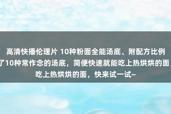 高清快播伦理片 10种粉面全能汤底、附配方比例、此次我整理了10种常作念的汤底，简便快速就能吃上热烘烘的面，快来试一试~