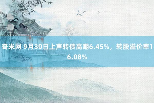 奇米网 9月30日上声转债高潮6.45%，转股溢价率16.08%