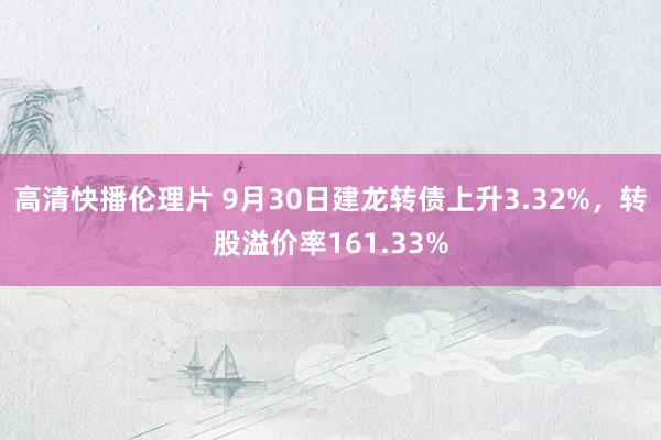 高清快播伦理片 9月30日建龙转债上升3.32%，转股溢价率161.33%