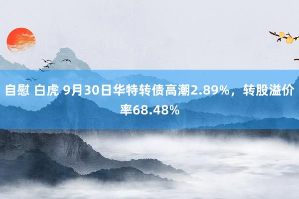 自慰 白虎 9月30日华特转债高潮2.89%，转股溢价率68.48%