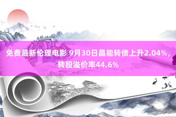 免费最新伦理电影 9月30日晶能转债上升2.04%，转股溢价率44.6%