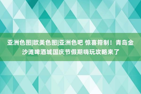 亚洲色图|欧美色图|亚洲色吧 惊喜箝制！青岛金沙滩啤酒城国庆节假期嗨玩攻略来了