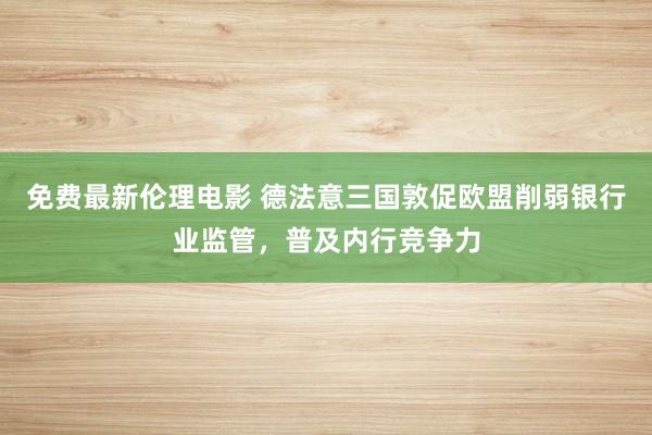 免费最新伦理电影 德法意三国敦促欧盟削弱银行业监管，普及内行竞争力