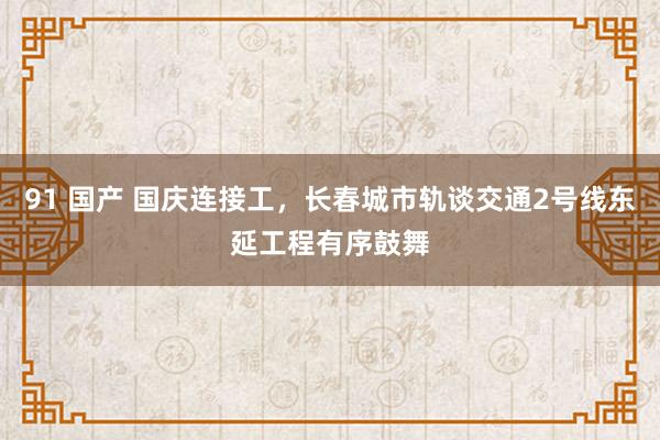 91 国产 国庆连接工，长春城市轨谈交通2号线东延工程有序鼓舞