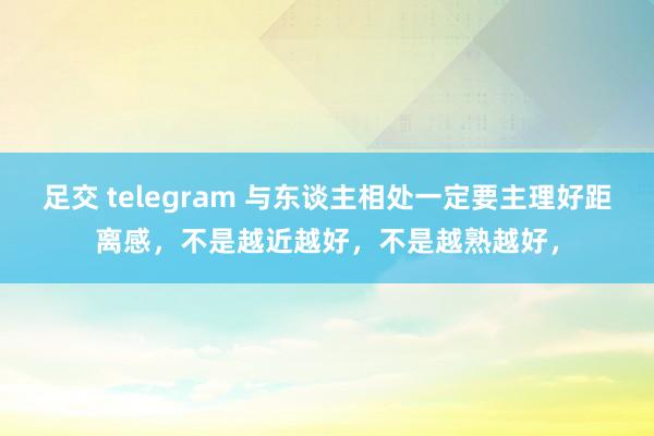 足交 telegram 与东谈主相处一定要主理好距离感，不是越近越好，不是越熟越好，